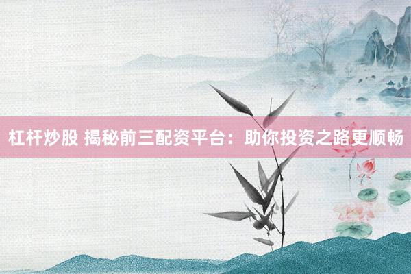 杠杆炒股 揭秘前三配资平台：助你投资之路更顺畅