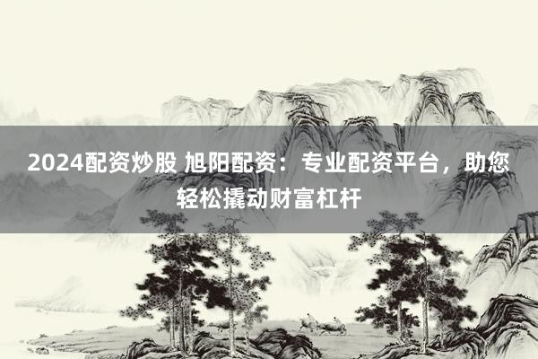 2024配资炒股 旭阳配资：专业配资平台，助您轻松撬动财富杠杆