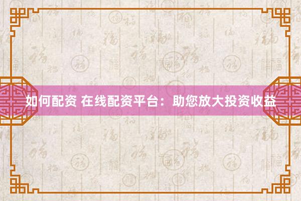 如何配资 在线配资平台：助您放大投资收益