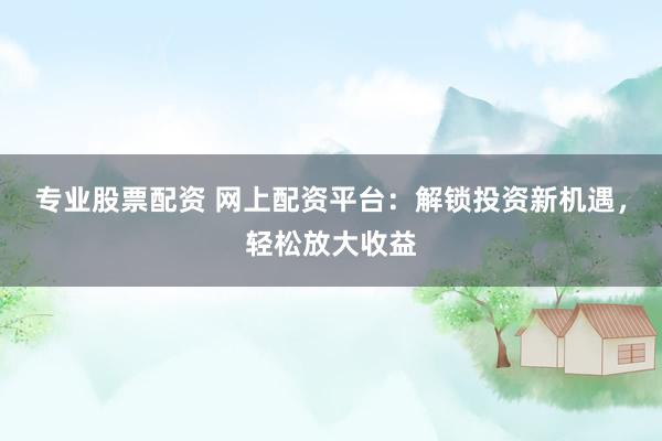 专业股票配资 网上配资平台：解锁投资新机遇，轻松放大收益