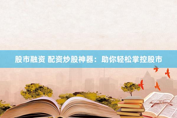 股市融资 配资炒股神器：助你轻松掌控股市