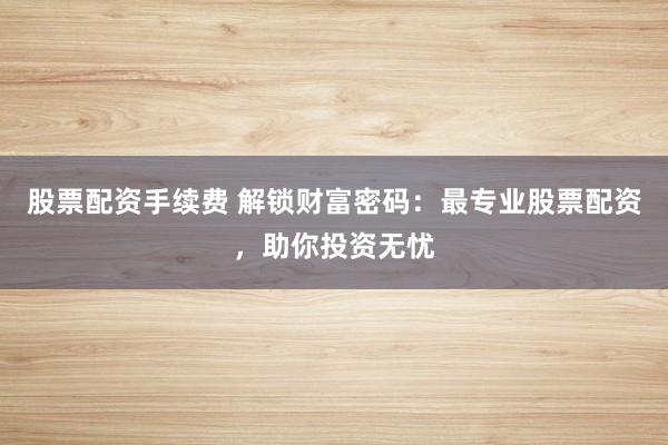 股票配资手续费 解锁财富密码：最专业股票配资，助你投资无忧