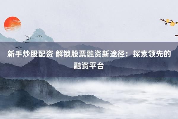 新手炒股配资 解锁股票融资新途径：探索领先的融资平台
