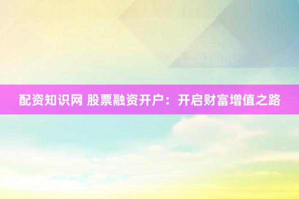 配资知识网 股票融资开户：开启财富增值之路