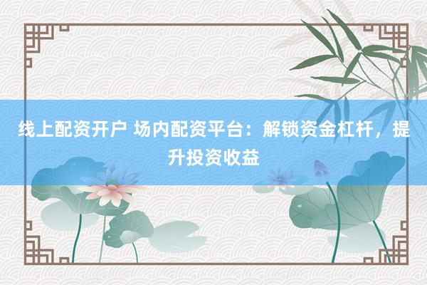 线上配资开户 场内配资平台：解锁资金杠杆，提升投资收益