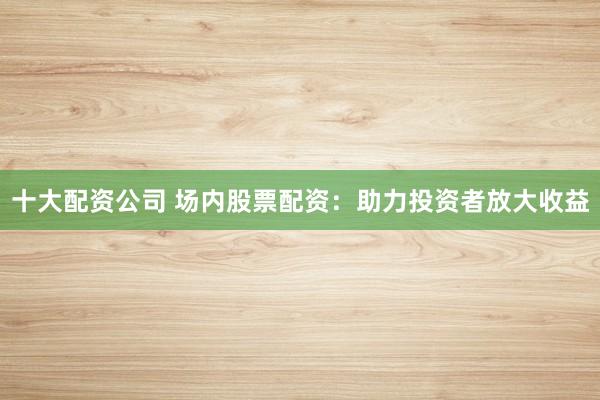 十大配资公司 场内股票配资：助力投资者放大收益