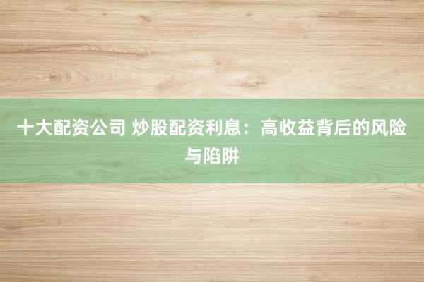 十大配资公司 炒股配资利息：高收益背后的风险与陷阱