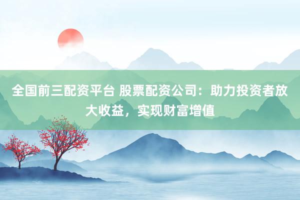 全国前三配资平台 股票配资公司：助力投资者放大收益，实现财富增值