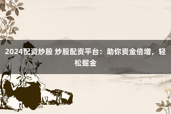 2024配资炒股 炒股配资平台：助你资金倍增，轻松掘金