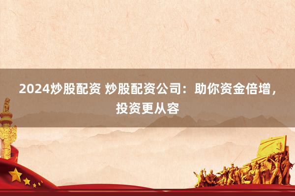 2024炒股配资 炒股配资公司：助你资金倍增，投资更从容