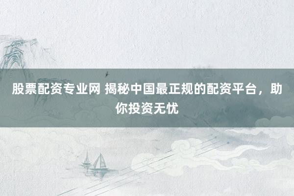 股票配资专业网 揭秘中国最正规的配资平台，助你投资无忧