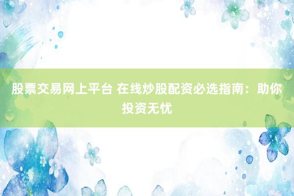 股票交易网上平台 在线炒股配资必选指南：助你投资无忧