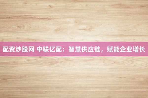 配资炒股网 中联亿配：智慧供应链，赋能企业增长