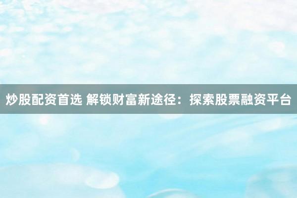 炒股配资首选 解锁财富新途径：探索股票融资平台
