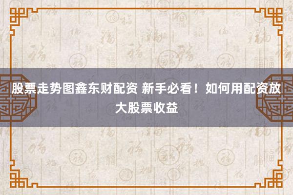 股票走势图鑫东财配资 新手必看！如何用配资放大股票收益