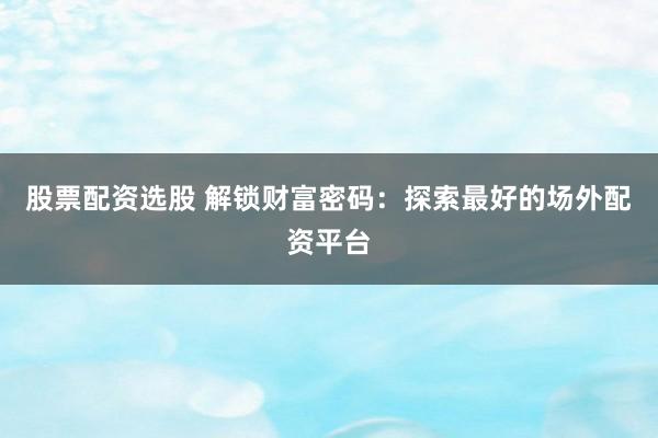股票配资选股 解锁财富密码：探索最好的场外配资平台