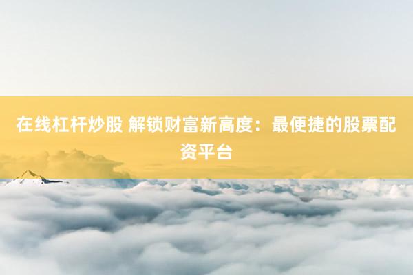 在线杠杆炒股 解锁财富新高度：最便捷的股票配资平台