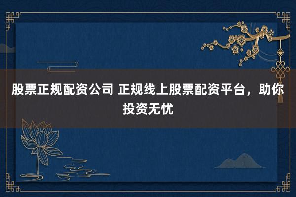股票正规配资公司 正规线上股票配资平台，助你投资无忧