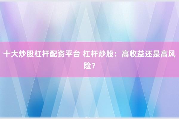 十大炒股杠杆配资平台 杠杆炒股：高收益还是高风险？