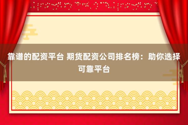靠谱的配资平台 期货配资公司排名榜：助你选择可靠平台