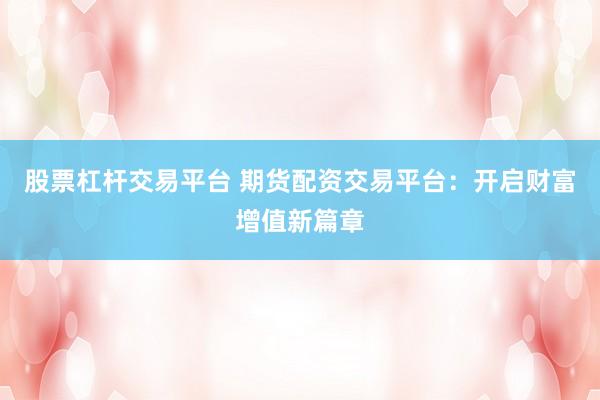 股票杠杆交易平台 期货配资交易平台：开启财富增值新篇章