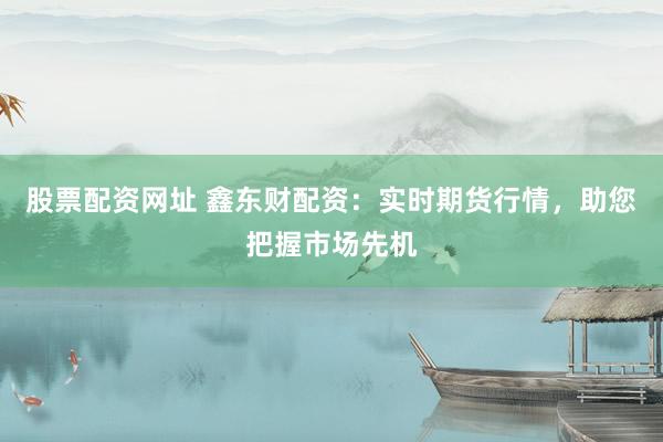 股票配资网址 鑫东财配资：实时期货行情，助您把握市场先机