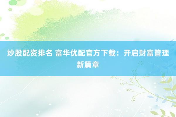 炒股配资排名 富华优配官方下载：开启财富管理新篇章
