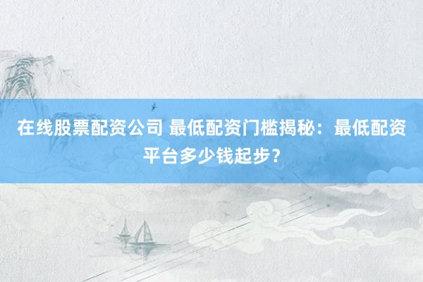 在线股票配资公司 最低配资门槛揭秘：最低配资平台多少钱起步？