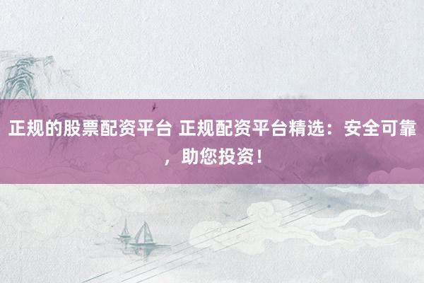 正规的股票配资平台 正规配资平台精选：安全可靠，助您投资！