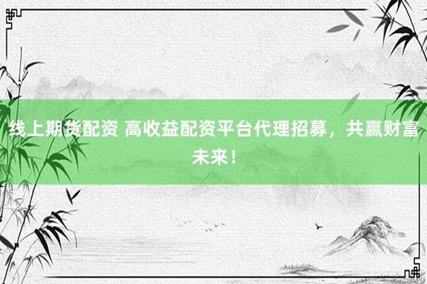 线上期货配资 高收益配资平台代理招募，共赢财富未来！