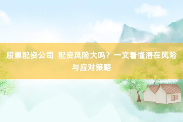 股票配资公司  配资风险大吗？一文看懂潜在风险与应对策略