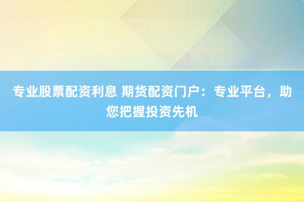 专业股票配资利息 期货配资门户：专业平台，助您把握投资先机