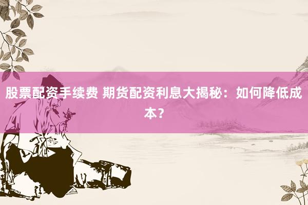 股票配资手续费 期货配资利息大揭秘：如何降低成本？