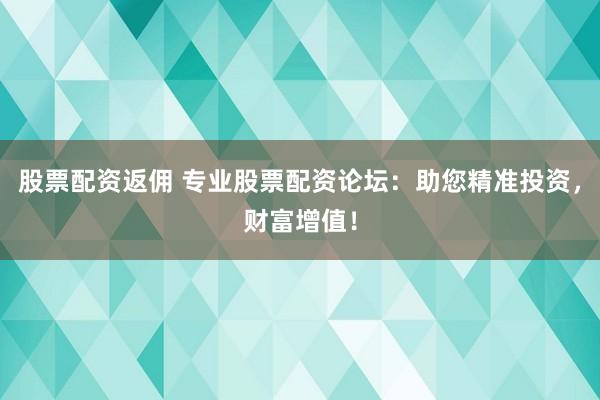 股票配资返佣 专业股票配资论坛：助您精准投资，财富增值！
