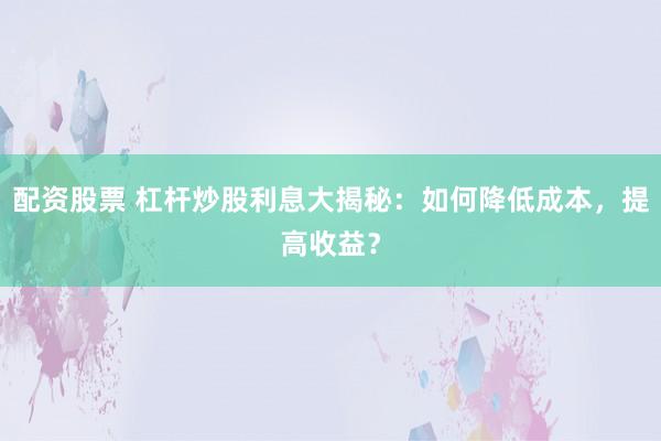 配资股票 杠杆炒股利息大揭秘：如何降低成本，提高收益？