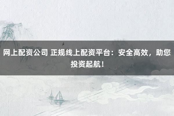 网上配资公司 正规线上配资平台：安全高效，助您投资起航！