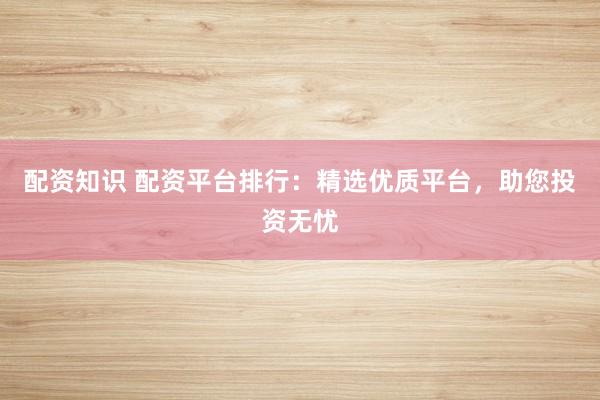 配资知识 配资平台排行：精选优质平台，助您投资无忧
