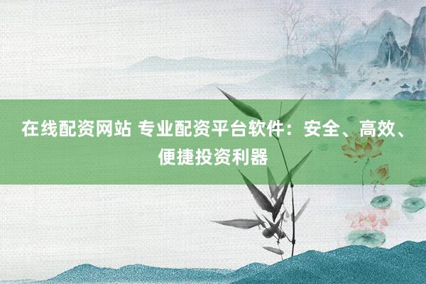 在线配资网站 专业配资平台软件：安全、高效、便捷投资利器