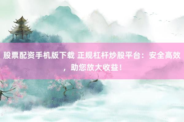 股票配资手机版下载 正规杠杆炒股平台：安全高效，助您放大收益！