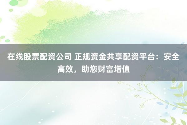 在线股票配资公司 正规资金共享配资平台：安全高效，助您财富增值