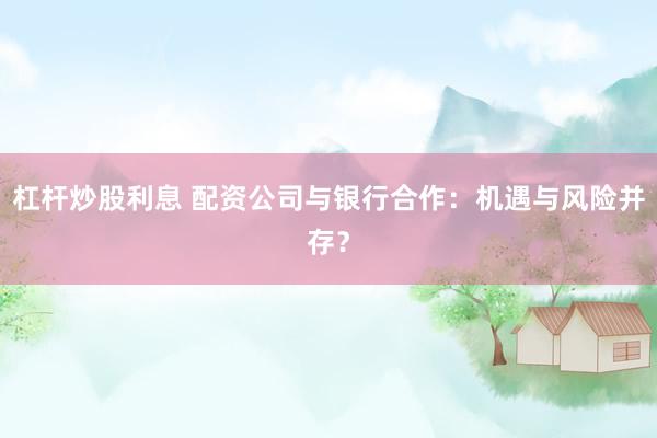 杠杆炒股利息 配资公司与银行合作：机遇与风险并存？