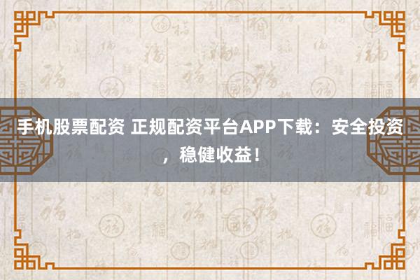 手机股票配资 正规配资平台APP下载：安全投资，稳健收益！