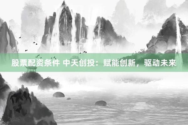 股票配资条件 中天创投：赋能创新，驱动未来