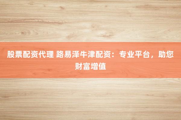 股票配资代理 路易泽牛津配资：专业平台，助您财富增值