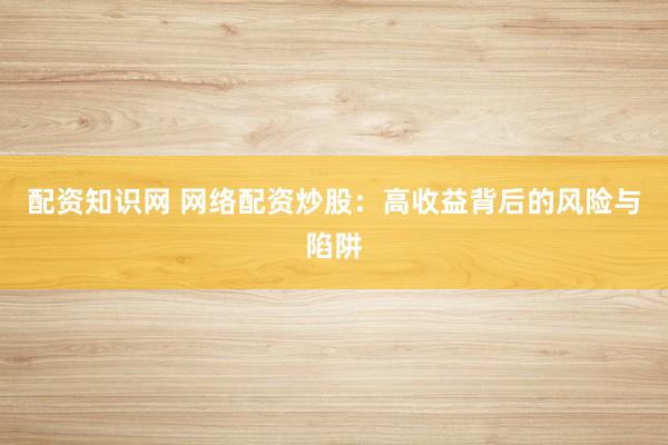 配资知识网 网络配资炒股：高收益背后的风险与陷阱