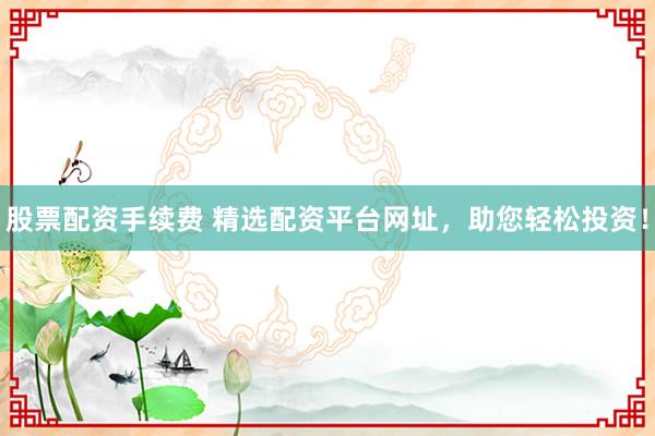 股票配资手续费 精选配资平台网址，助您轻松投资！