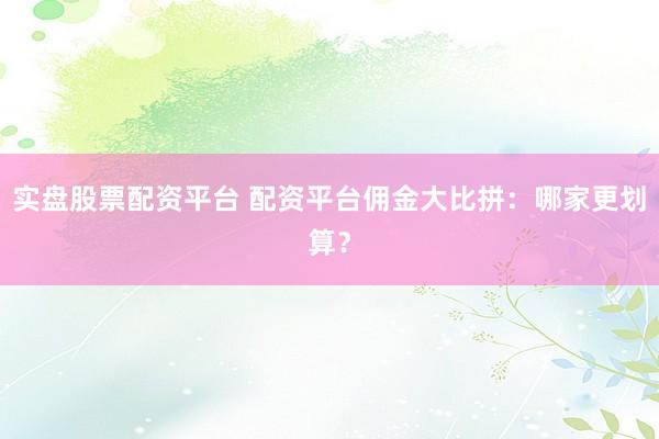 实盘股票配资平台 配资平台佣金大比拼：哪家更划算？