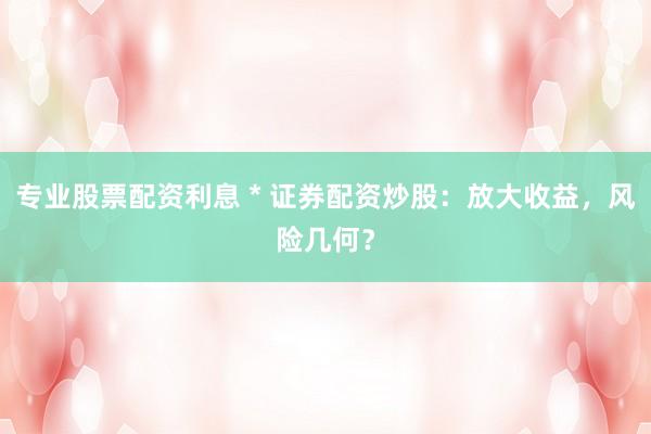 专业股票配资利息 * 证券配资炒股：放大收益，风险几何？