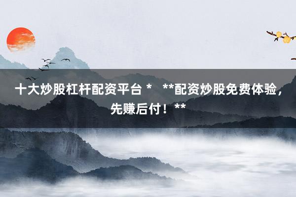 十大炒股杠杆配资平台 *   **配资炒股免费体验，先赚后付！**