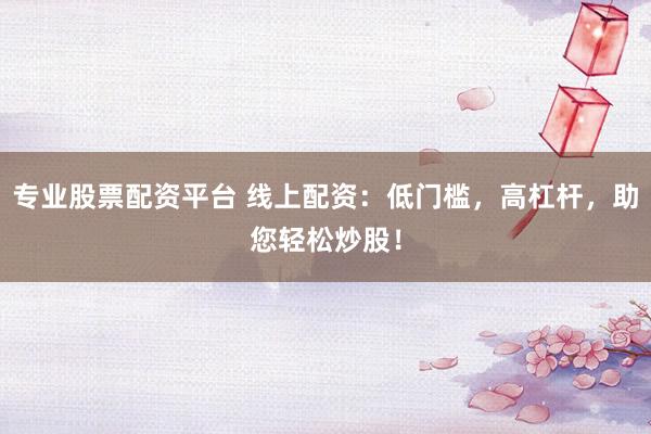 专业股票配资平台 线上配资：低门槛，高杠杆，助您轻松炒股！
